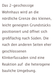Das 2-geschossige Wohnhaus wird an die nördliche Grenze des kleinen, leicht geneigten Grundstücks positioniert und öffnet sich großflächig nach Süden. Die nach den anderen Seiten eher geschlossenen Klinkerfassaden sind eine Reaktion auf  die heterogene bauliche Umgebung.